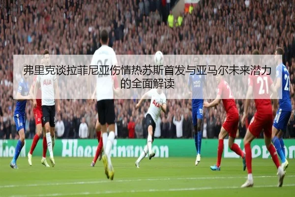 弗里克谈拉菲尼亚伤情热苏斯首发与亚马尔未来潜力的全面解读 - 1xBETAPP